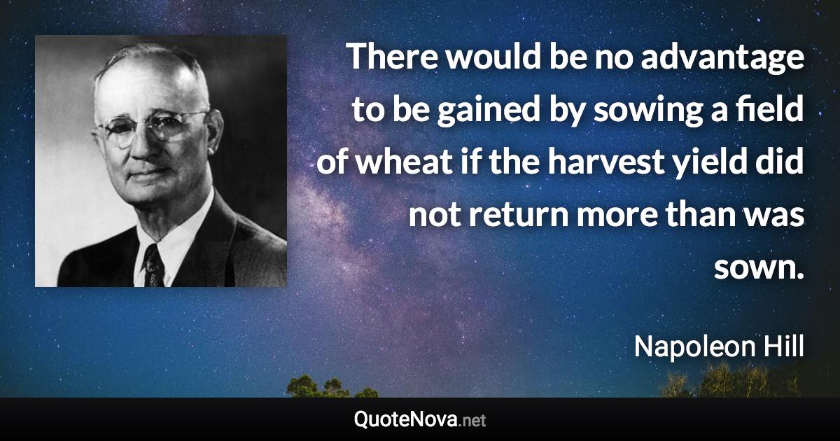 There would be no advantage to be gained by sowing a field of wheat if the harvest yield did not return more than was sown. - Napoleon Hill quote