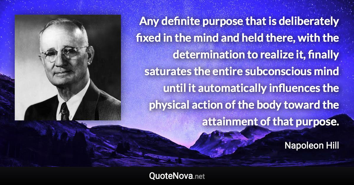 Any definite purpose that is deliberately fixed in the mind and held there, with the determination to realize it, finally saturates the entire subconscious mind until it automatically influences the physical action of the body toward the attainment of that purpose. - Napoleon Hill quote