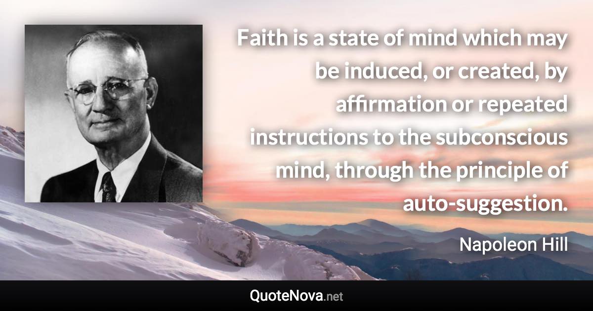 Faith is a state of mind which may be induced, or created, by affirmation or repeated instructions to the subconscious mind, through the principle of auto-suggestion. - Napoleon Hill quote