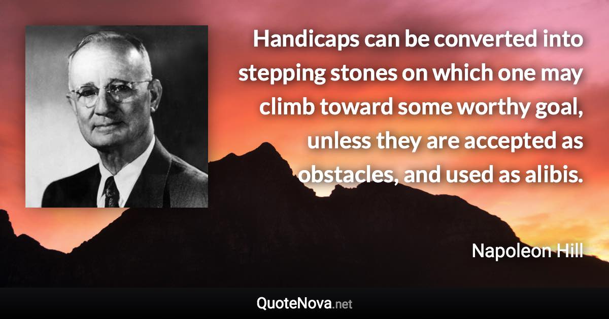 Handicaps can be converted into stepping stones on which one may climb toward some worthy goal, unless they are accepted as obstacles, and used as alibis. - Napoleon Hill quote