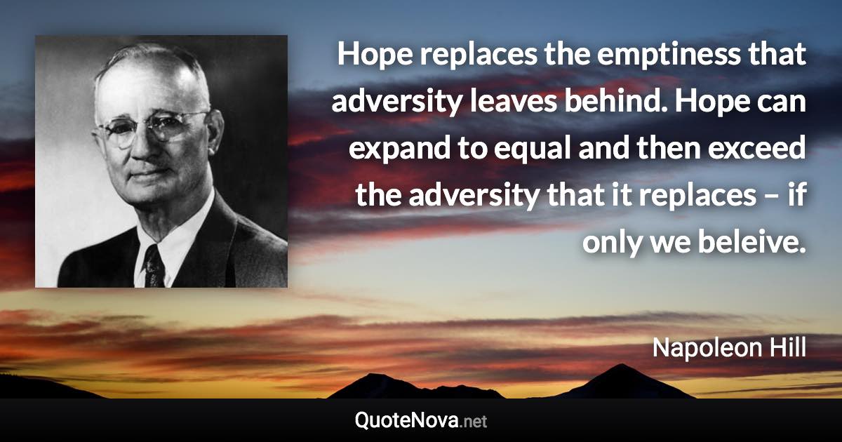 Hope replaces the emptiness that adversity leaves behind. Hope can expand to equal and then exceed the adversity that it replaces – if only we beleive. - Napoleon Hill quote