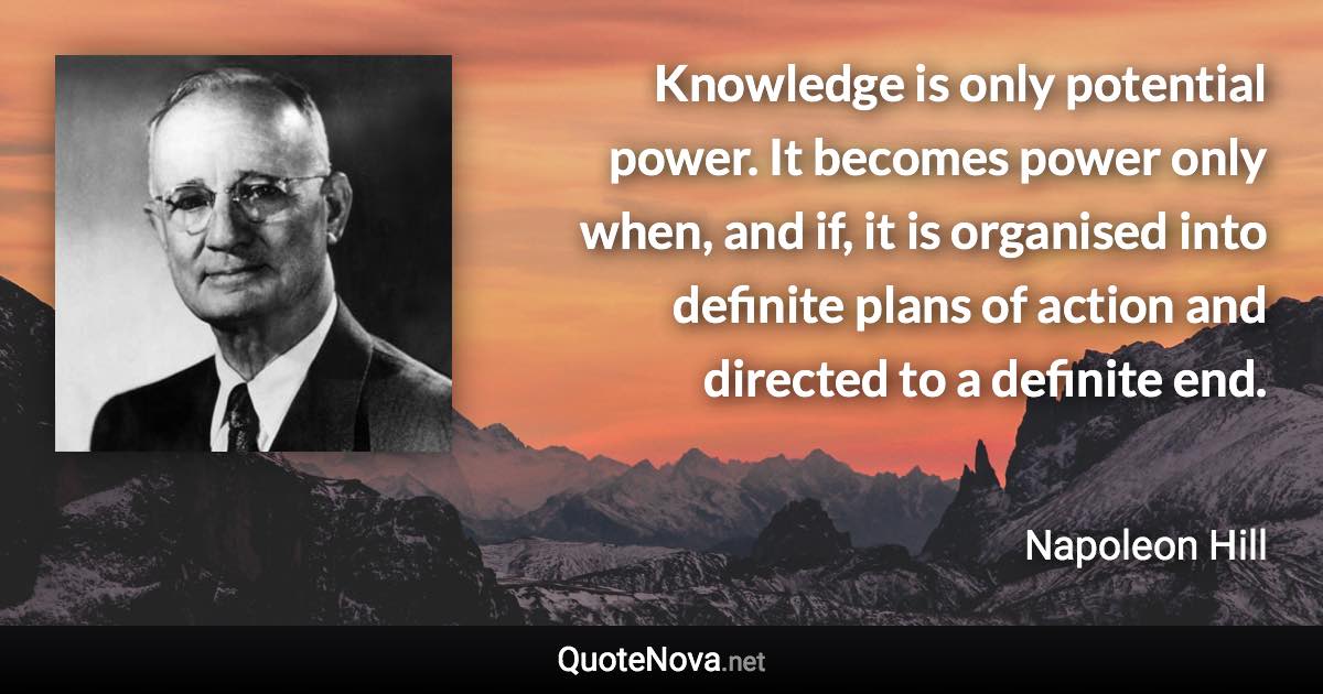 Knowledge is only potential power. It becomes power only when, and if, it is organised into definite plans of action and directed to a definite end. - Napoleon Hill quote