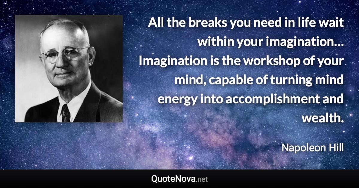 All the breaks you need in life wait within your imagination… Imagination is the workshop of your mind, capable of turning mind energy into accomplishment and wealth. - Napoleon Hill quote