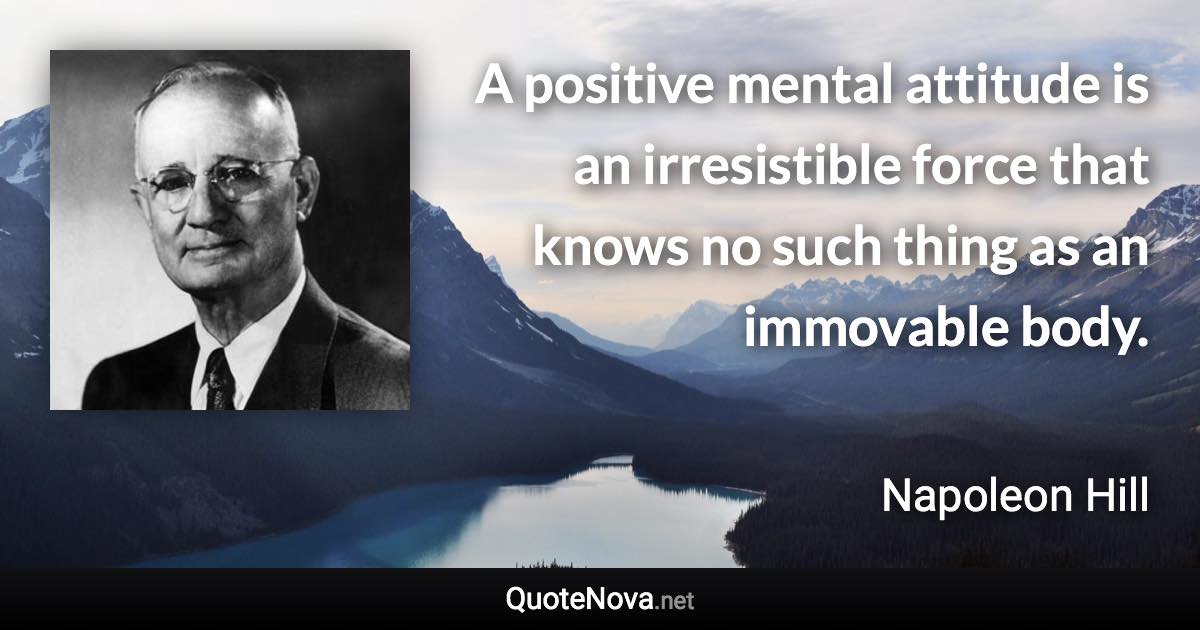 A positive mental attitude is an irresistible force that knows no such thing as an immovable body. - Napoleon Hill quote