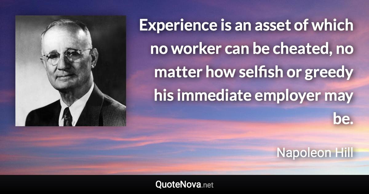 Experience is an asset of which no worker can be cheated, no matter how selfish or greedy his immediate employer may be. - Napoleon Hill quote