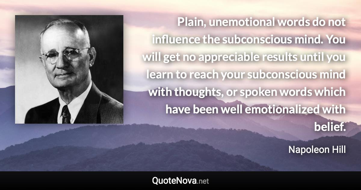 Plain, unemotional words do not influence the subconscious mind. You will get no appreciable results until you learn to reach your subconscious mind with thoughts, or spoken words which have been well emotionalized with belief. - Napoleon Hill quote