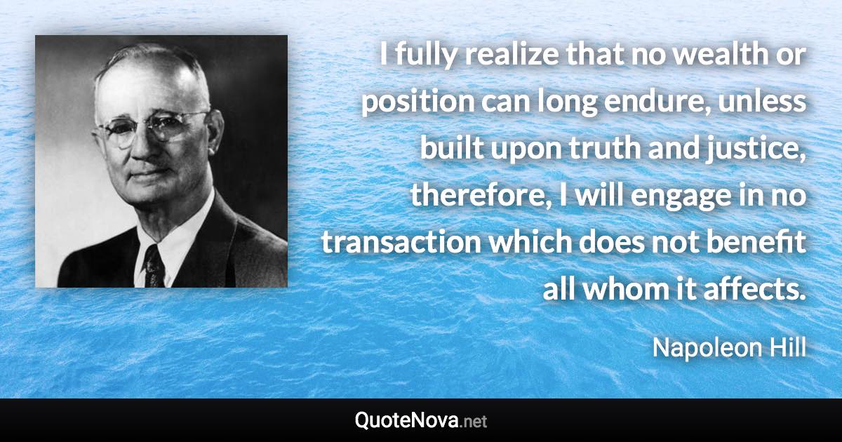 I fully realize that no wealth or position can long endure, unless built upon truth and justice, therefore, I will engage in no transaction which does not benefit all whom it affects. - Napoleon Hill quote