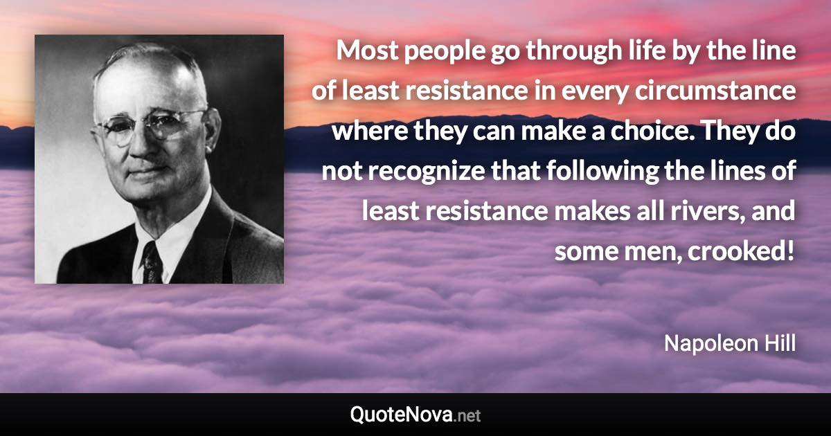 Most people go through life by the line of least resistance in every circumstance where they can make a choice. They do not recognize that following the lines of least resistance makes all rivers, and some men, crooked! - Napoleon Hill quote