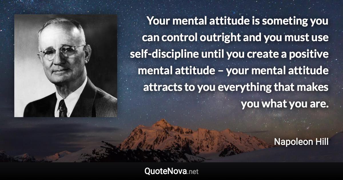 Your mental attitude is someting you can control outright and you must use self-discipline until you create a positive mental attitude – your mental attitude attracts to you everything that makes you what you are. - Napoleon Hill quote