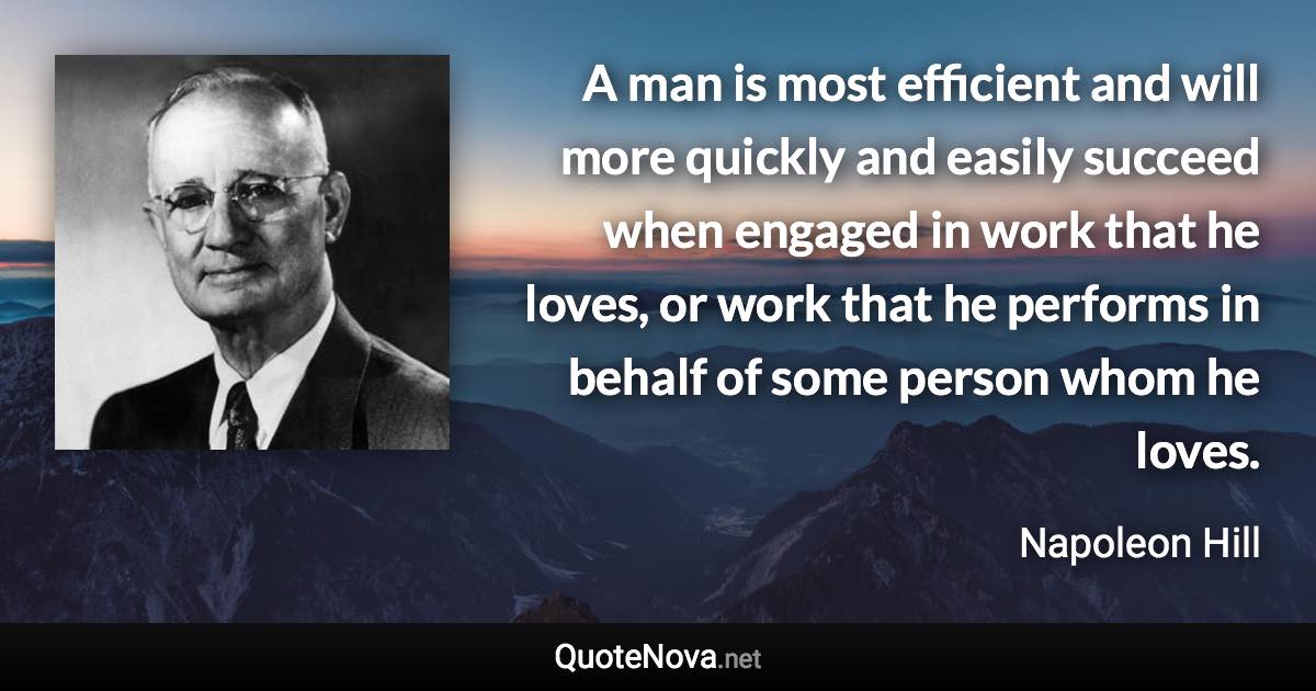 A man is most efficient and will more quickly and easily succeed when engaged in work that he loves, or work that he performs in behalf of some person whom he loves. - Napoleon Hill quote