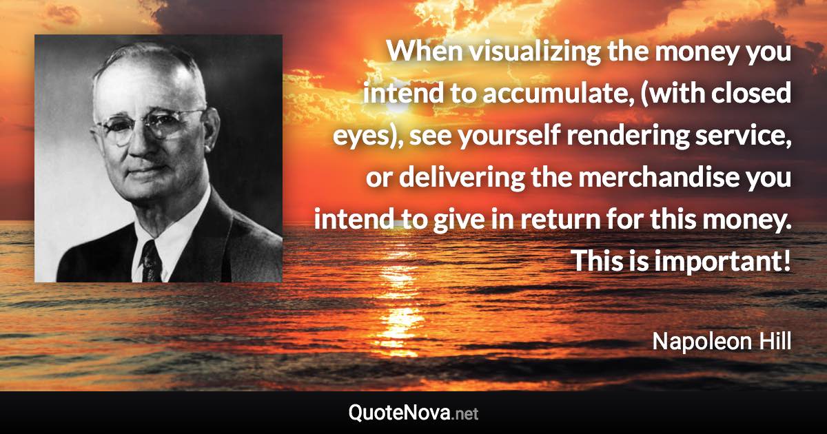 When visualizing the money you intend to accumulate, (with closed eyes), see yourself rendering service, or delivering the merchandise you intend to give in return for this money. This is important! - Napoleon Hill quote