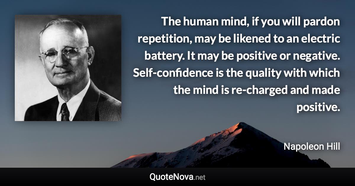 The human mind, if you will pardon repetition, may be likened to an electric battery. It may be positive or negative. Self-confidence is the quality with which the mind is re-charged and made positive. - Napoleon Hill quote