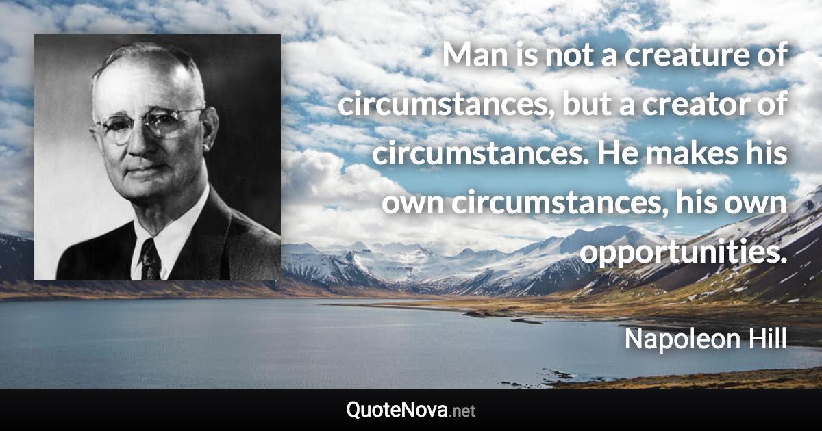 Man is not a creature of circumstances, but a creator of circumstances. He makes his own circumstances, his own opportunities. - Napoleon Hill quote