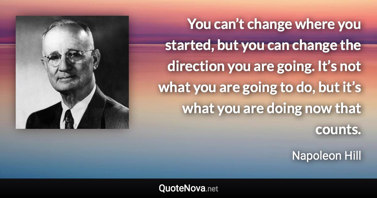 You can’t change where you started, but you can change the direction you are going. It’s not what you are going to do, but it’s what you are doing now that counts. - Napoleon Hill quote