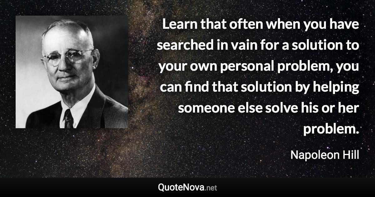 Learn that often when you have searched in vain for a solution to your own personal problem, you can find that solution by helping someone else solve his or her problem. - Napoleon Hill quote