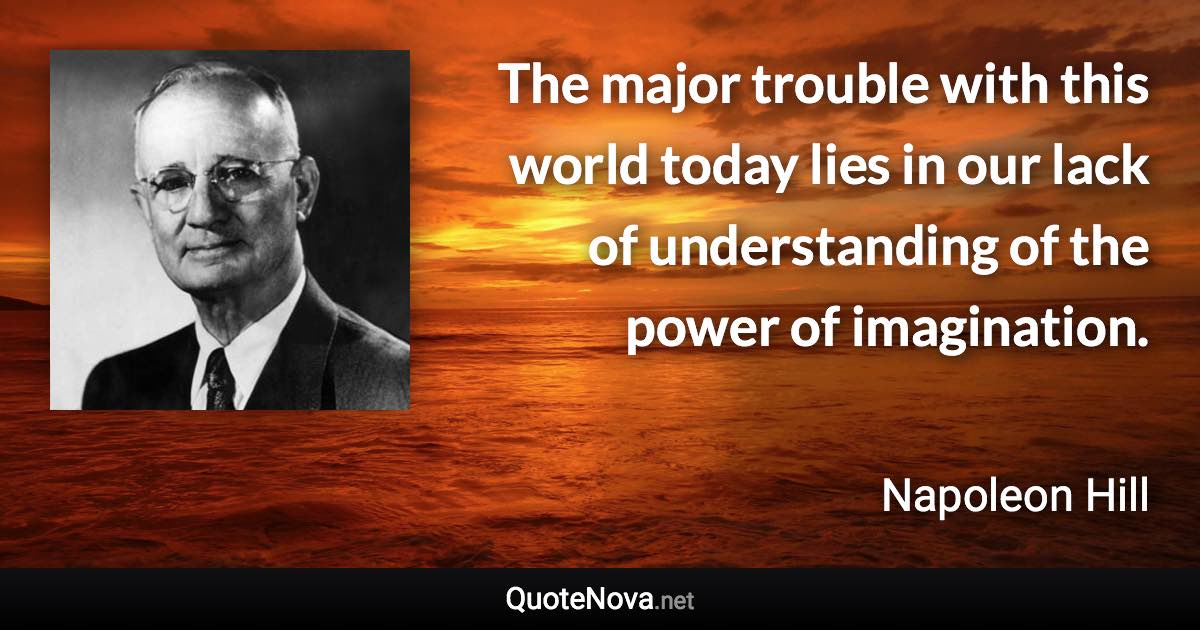 The major trouble with this world today lies in our lack of understanding of the power of imagination. - Napoleon Hill quote