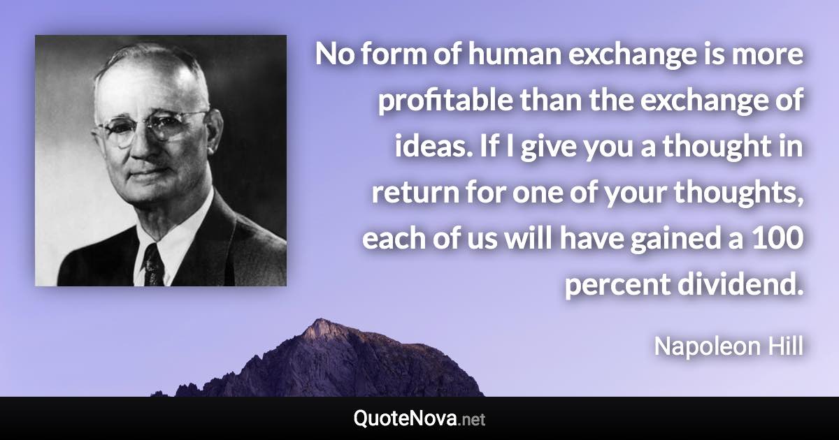 No form of human exchange is more profitable than the exchange of ideas. If I give you a thought in return for one of your thoughts, each of us will have gained a 100 percent dividend. - Napoleon Hill quote