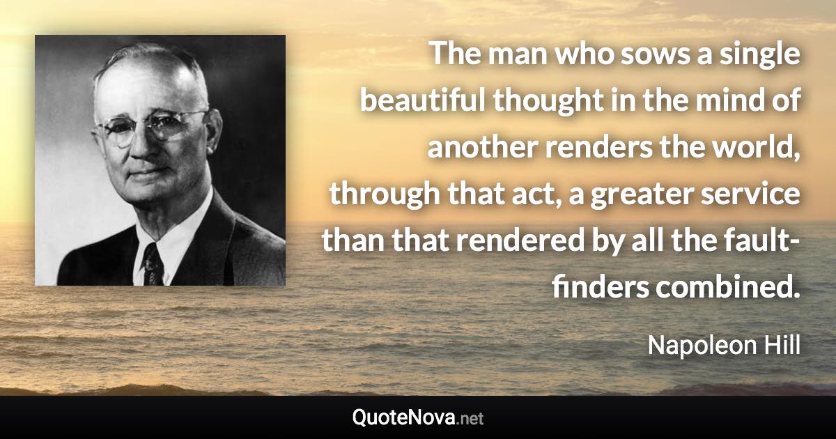The man who sows a single beautiful thought in the mind of another renders the world, through that act, a greater service than that rendered by all the fault-finders combined. - Napoleon Hill quote