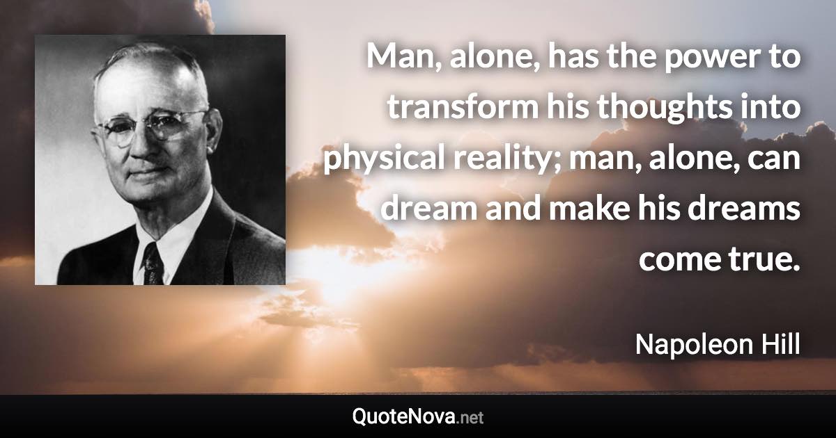 Man, alone, has the power to transform his thoughts into physical reality; man, alone, can dream and make his dreams come true. - Napoleon Hill quote