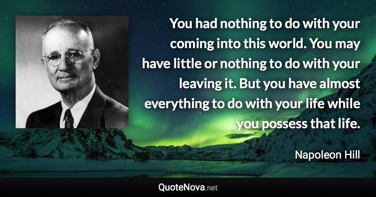 You had nothing to do with your coming into this world. You may have little or nothing to do with your leaving it. But you have almost everything to do with your life while you possess that life. - Napoleon Hill quote