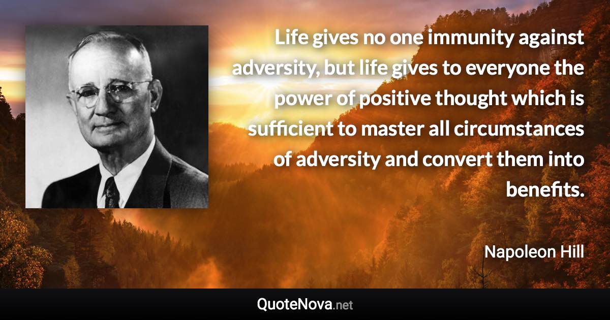 Life gives no one immunity against adversity, but life gives to everyone the power of positive thought which is sufficient to master all circumstances of adversity and convert them into benefits. - Napoleon Hill quote