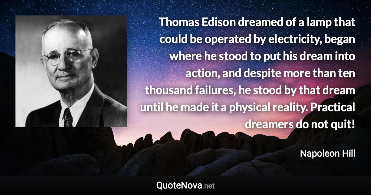 Thomas Edison dreamed of a lamp that could be operated by electricity, began where he stood to put his dream into action, and despite more than ten thousand failures, he stood by that dream until he made it a physical reality. Practical dreamers do not quit! - Napoleon Hill quote