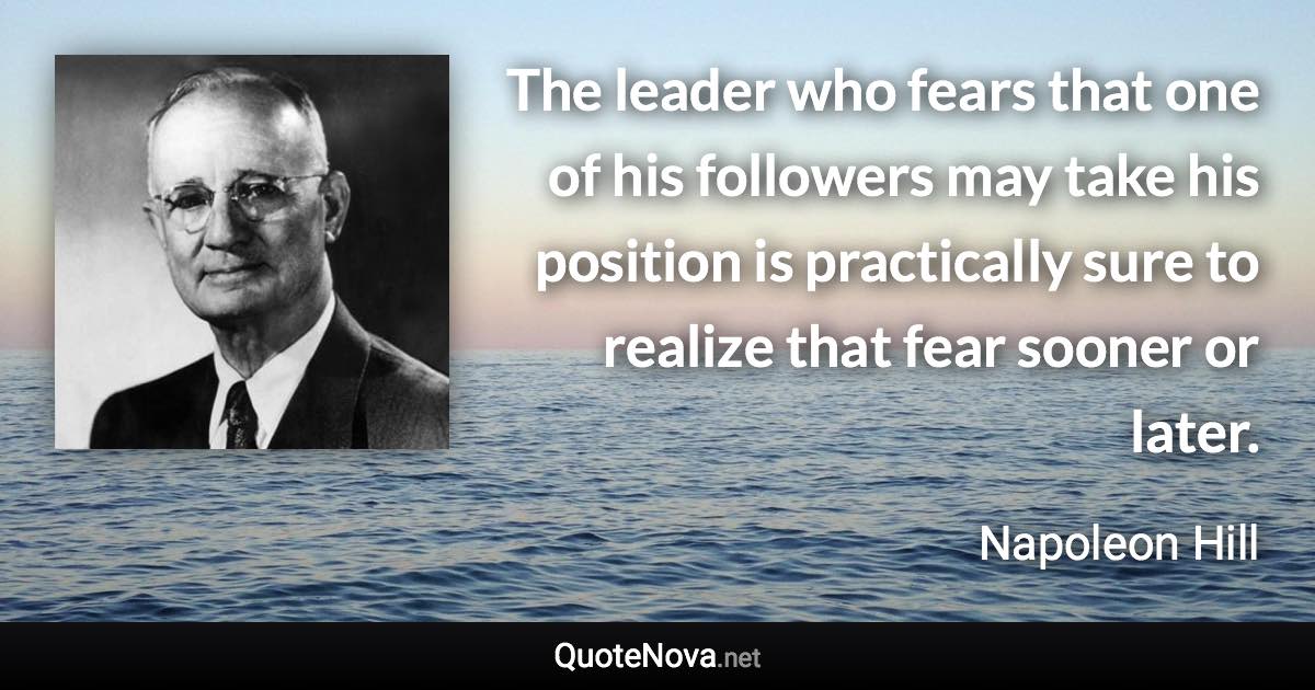 The leader who fears that one of his followers may take his position is practically sure to realize that fear sooner or later. - Napoleon Hill quote
