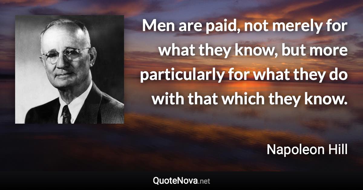 Men are paid, not merely for what they know, but more particularly for what they do with that which they know. - Napoleon Hill quote