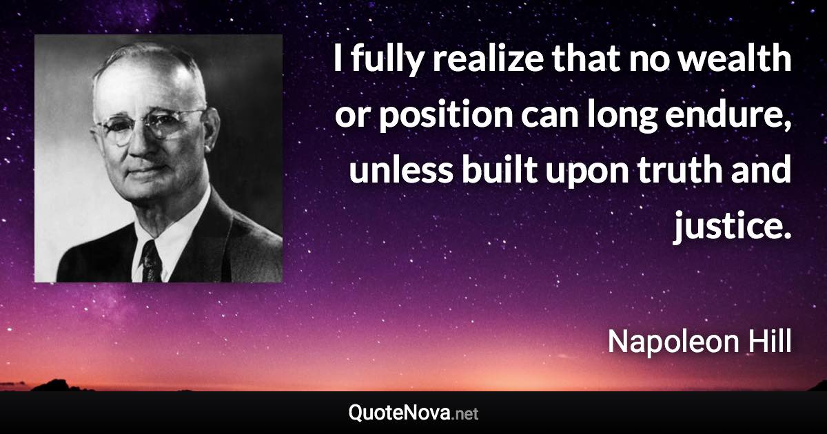 I fully realize that no wealth or position can long endure, unless built upon truth and justice. - Napoleon Hill quote