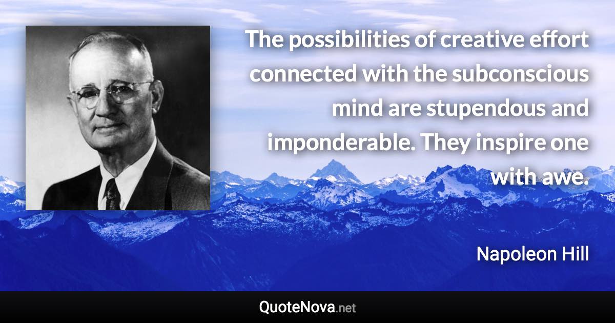 The possibilities of creative effort connected with the subconscious mind are stupendous and imponderable. They inspire one with awe. - Napoleon Hill quote