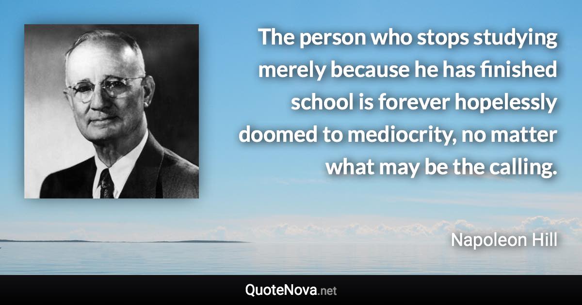 The person who stops studying merely because he has finished school is forever hopelessly doomed to mediocrity, no matter what may be the calling. - Napoleon Hill quote