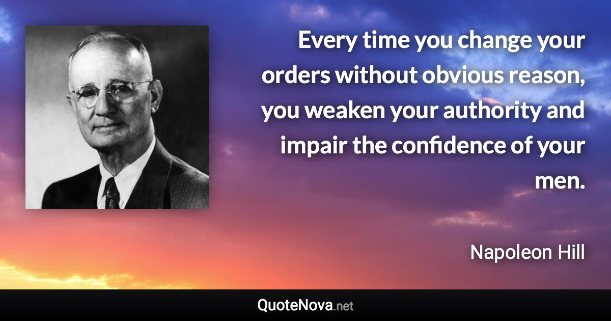 Every time you change your orders without obvious reason, you weaken your authority and impair the confidence of your men. - Napoleon Hill quote