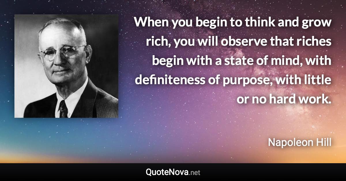When you begin to think and grow rich, you will observe that riches begin with a state of mind, with definiteness of purpose, with little or no hard work. - Napoleon Hill quote