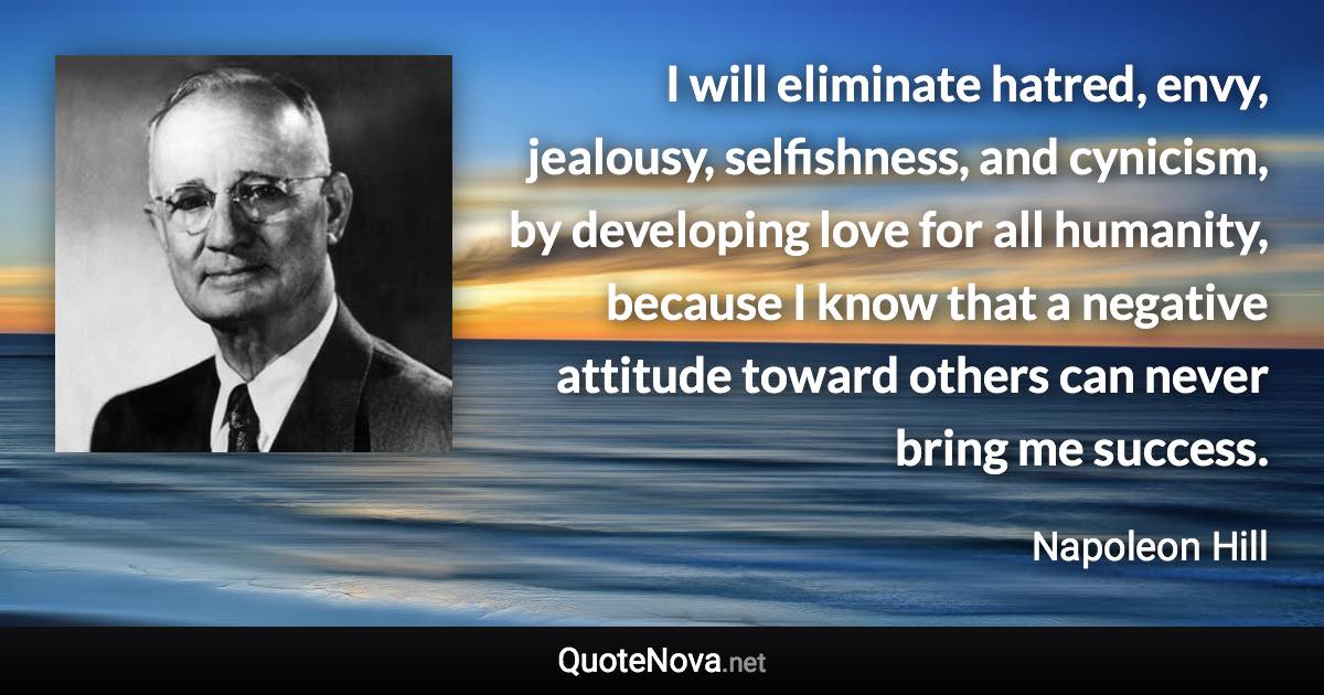 I will eliminate hatred, envy, jealousy, selfishness, and cynicism, by developing love for all humanity, because I know that a negative attitude toward others can never bring me success. - Napoleon Hill quote