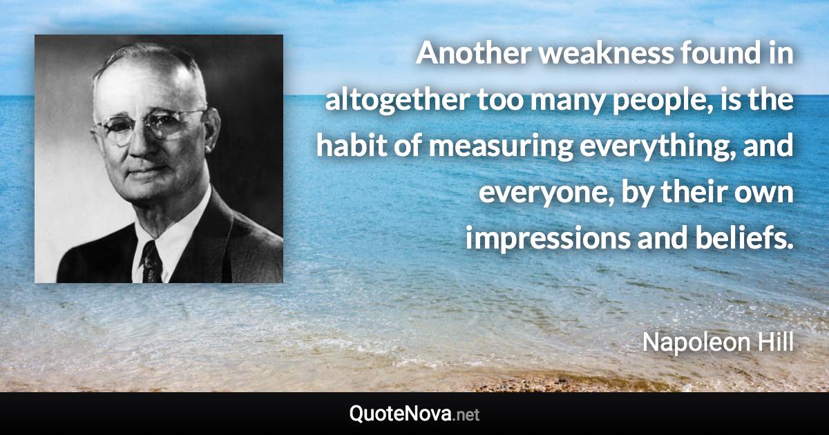 Another weakness found in altogether too many people, is the habit of measuring everything, and everyone, by their own impressions and beliefs. - Napoleon Hill quote