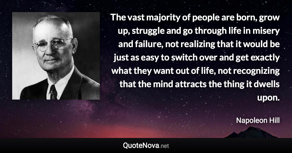 The vast majority of people are born, grow up, struggle and go through life in misery and failure, not realizing that it would be just as easy to switch over and get exactly what they want out of life, not recognizing that the mind attracts the thing it dwells upon. - Napoleon Hill quote