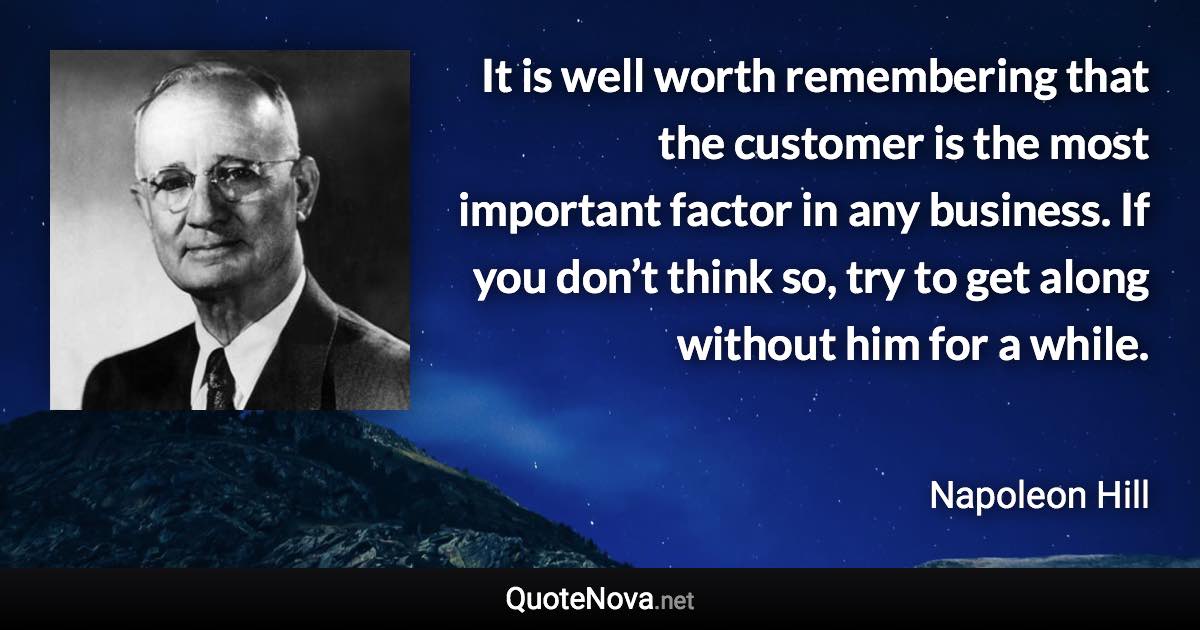 It is well worth remembering that the customer is the most important factor in any business. If you don’t think so, try to get along without him for a while. - Napoleon Hill quote