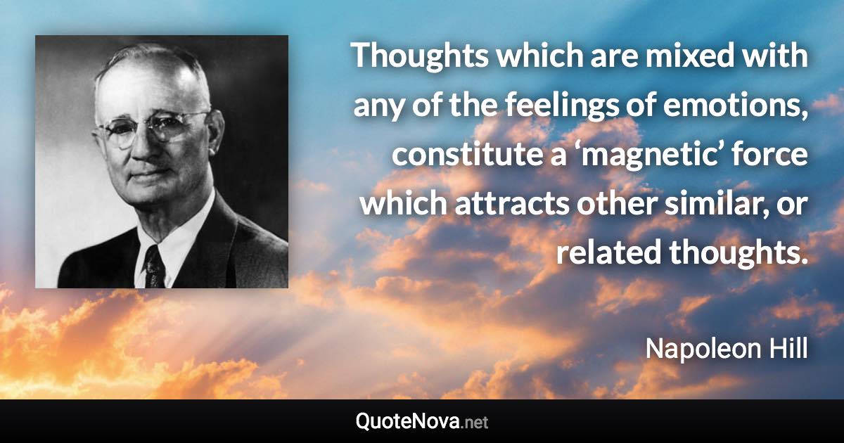 Thoughts which are mixed with any of the feelings of emotions, constitute a ‘magnetic’ force which attracts other similar, or related thoughts. - Napoleon Hill quote