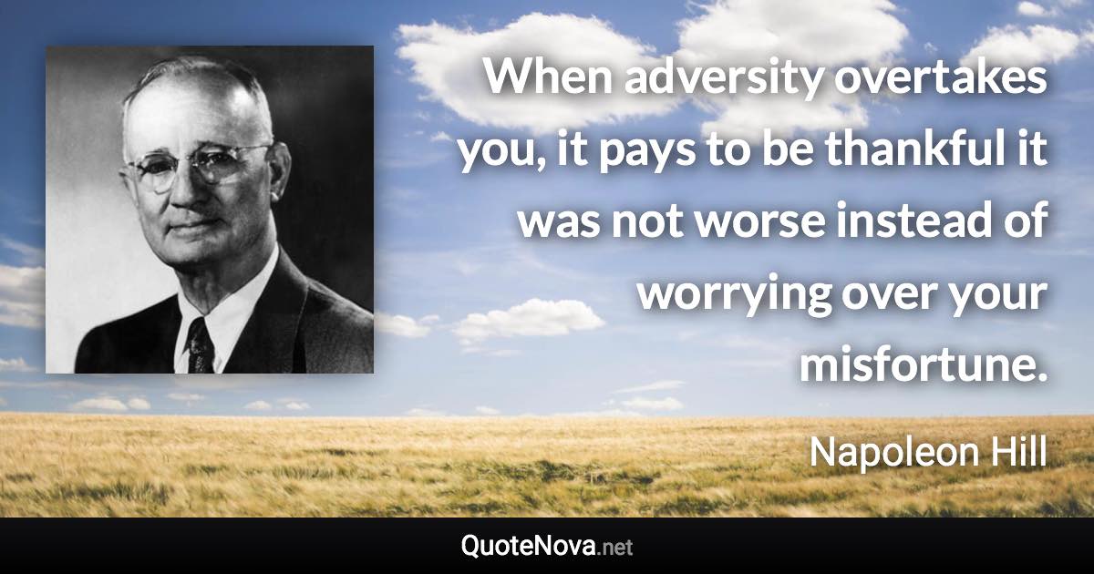 When adversity overtakes you, it pays to be thankful it was not worse instead of worrying over your misfortune. - Napoleon Hill quote