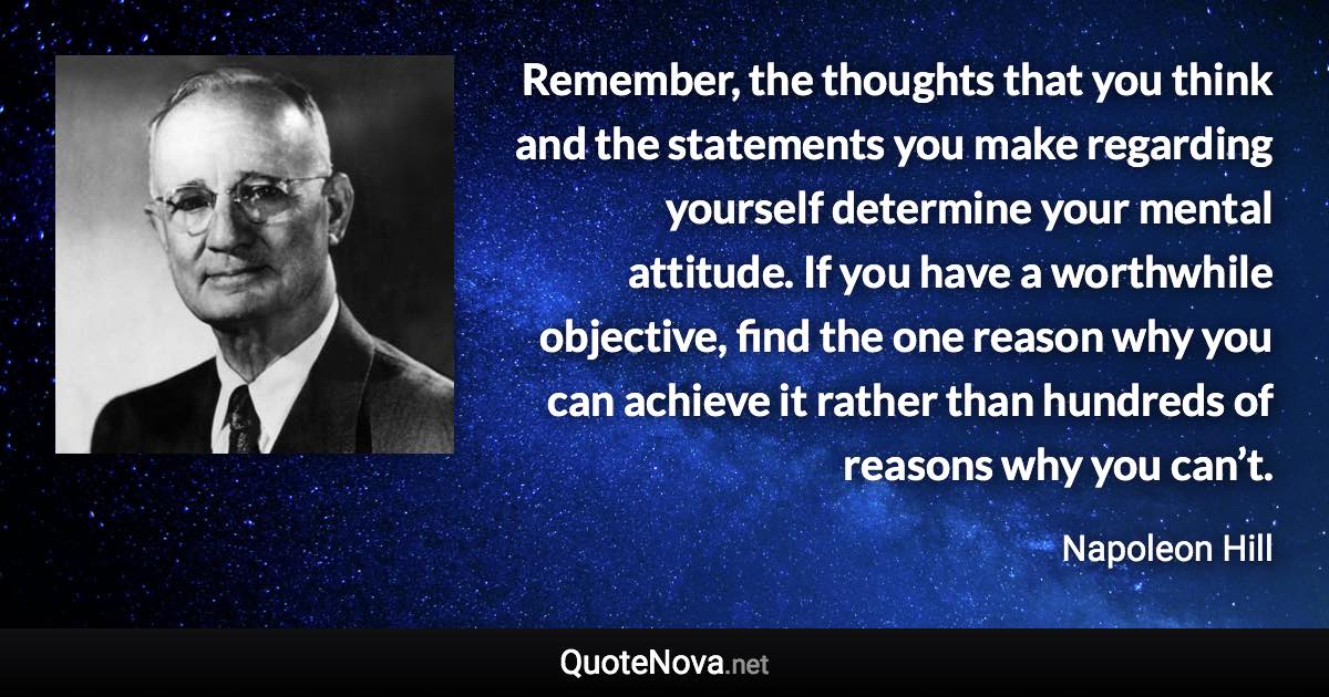Remember, the thoughts that you think and the statements you make regarding yourself determine your mental attitude. If you have a worthwhile objective, find the one reason why you can achieve it rather than hundreds of reasons why you can’t. - Napoleon Hill quote