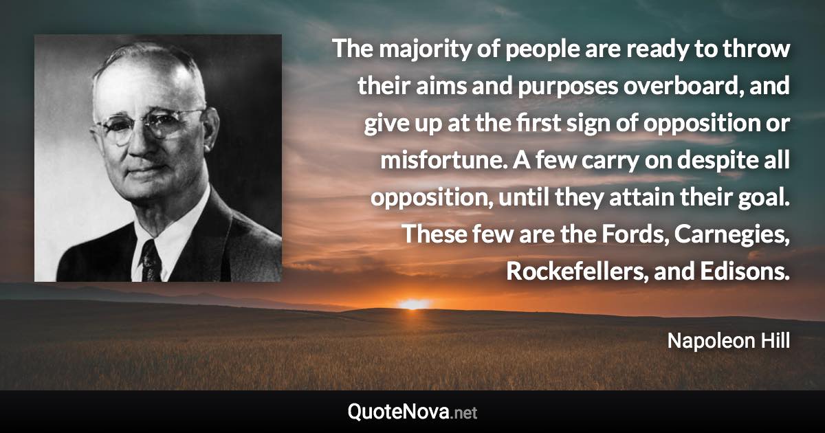 The majority of people are ready to throw their aims and purposes overboard, and give up at the first sign of opposition or misfortune. A few carry on despite all opposition, until they attain their goal. These few are the Fords, Carnegies, Rockefellers, and Edisons. - Napoleon Hill quote
