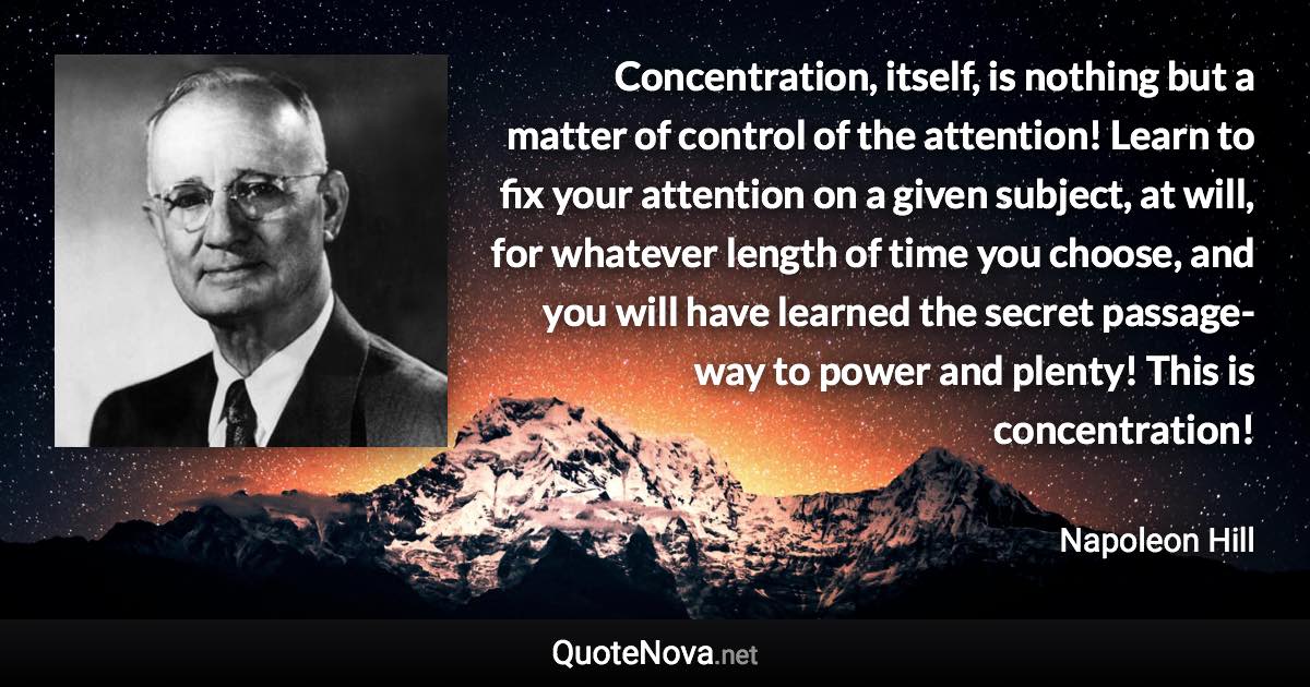 Concentration, itself, is nothing but a matter of control of the attention! Learn to fix your attention on a given subject, at will, for whatever length of time you choose, and you will have learned the secret passage-way to power and plenty! This is concentration! - Napoleon Hill quote