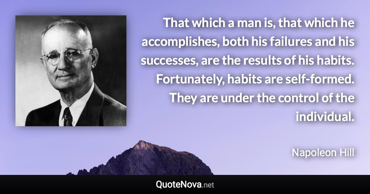 That which a man is, that which he accomplishes, both his failures and his successes, are the results of his habits. Fortunately, habits are self-formed. They are under the control of the individual. - Napoleon Hill quote