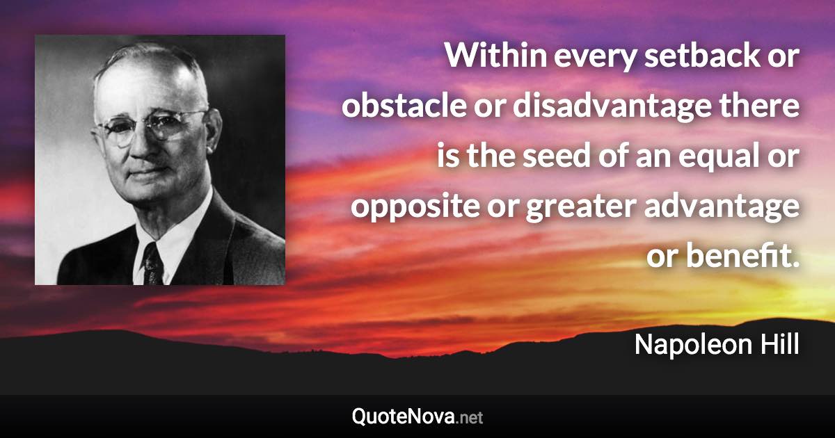 Within every setback or obstacle or disadvantage there is the seed of an equal or opposite or greater advantage or benefit. - Napoleon Hill quote