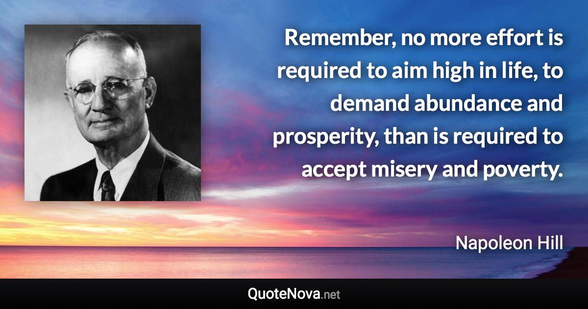 Remember, no more effort is required to aim high in life, to demand abundance and prosperity, than is required to accept misery and poverty. - Napoleon Hill quote