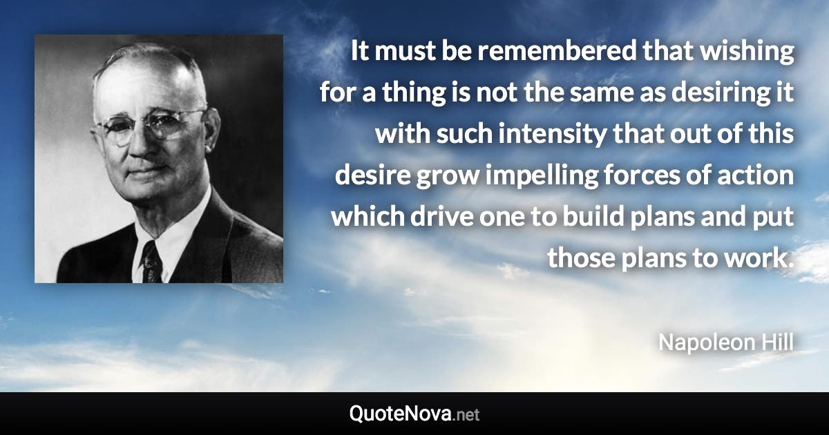 It must be remembered that wishing for a thing is not the same as desiring it with such intensity that out of this desire
grow impelling forces of action which drive one to build plans and put those plans to work. - Napoleon Hill quote