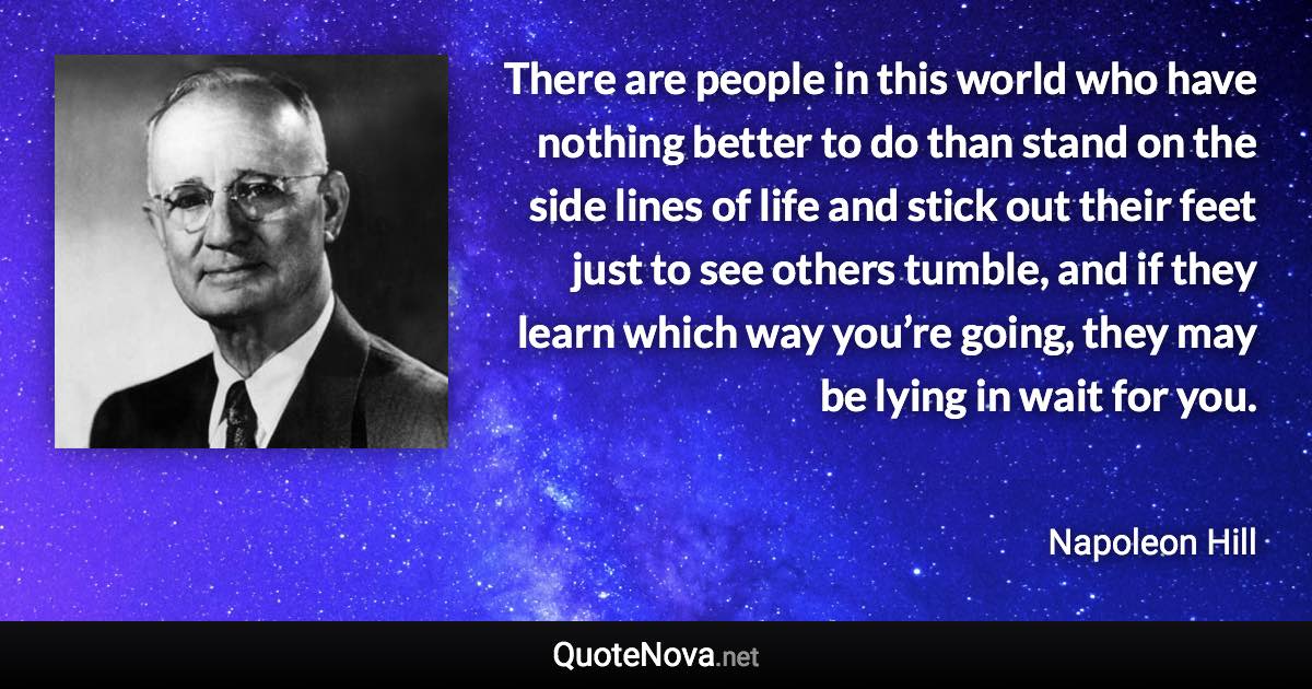 There are people in this world who have nothing better to do than stand on the side lines of life and stick out their feet just to see others tumble, and if they learn which way you’re going, they may be lying in wait for you. - Napoleon Hill quote