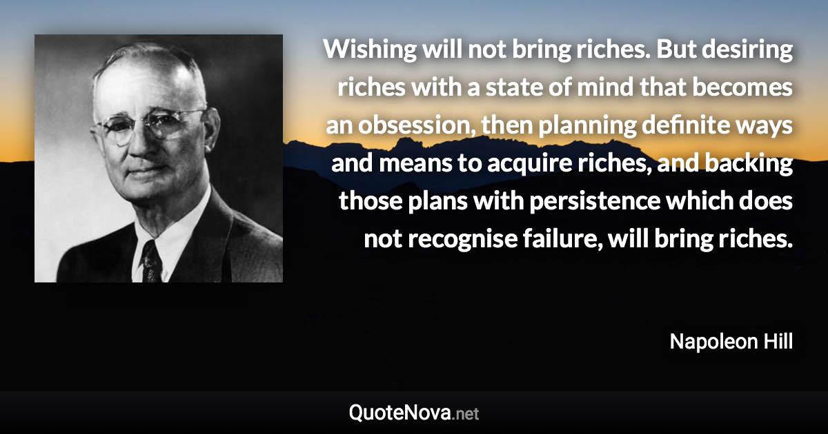 Wishing will not bring riches. But desiring riches with a state of mind that becomes an obsession, then planning definite ways and means to acquire riches, and backing those plans with persistence which does not recognise failure, will bring riches. - Napoleon Hill quote