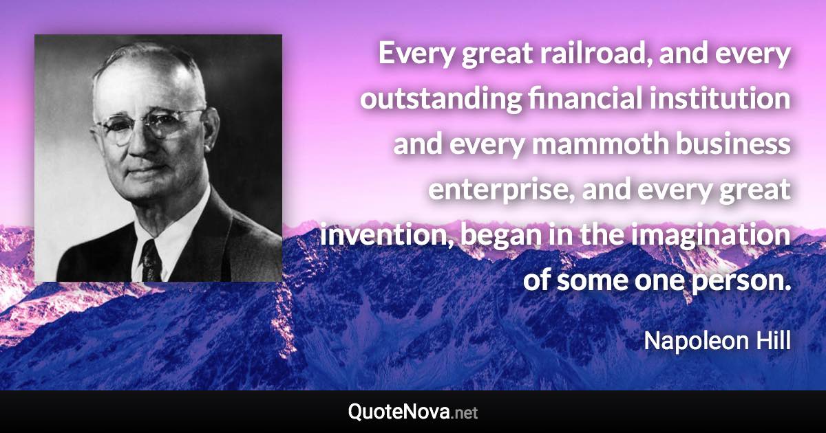 Every great railroad, and every outstanding financial institution and every mammoth business enterprise, and every great invention, began in the imagination of some one person. - Napoleon Hill quote