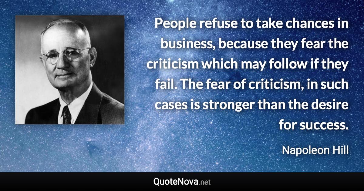 People refuse to take chances in business, because they fear the criticism which may follow if they fail. The fear of criticism, in such cases is stronger than the desire for success. - Napoleon Hill quote